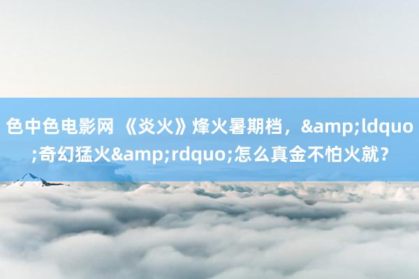 色中色电影网 《炎火》烽火暑期档，&ldquo;奇幻猛火&rdquo;怎么真金不怕火就？