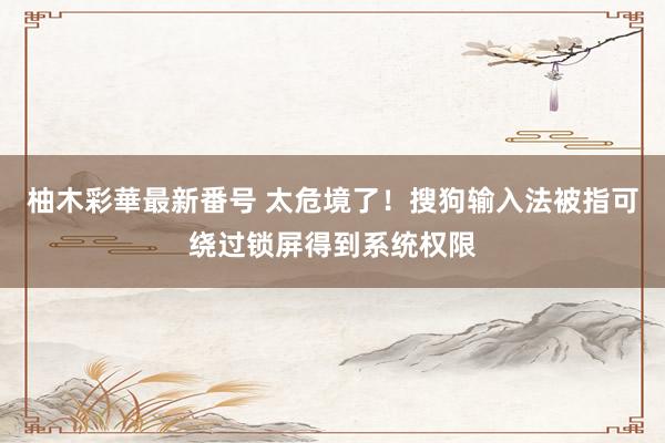 柚木彩華最新番号 太危境了！搜狗输入法被指可绕过锁屏得到系统权限