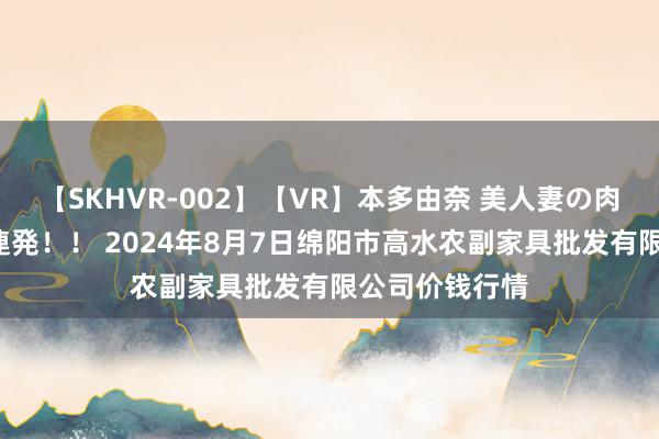 【SKHVR-002】【VR】本多由奈 美人妻の肉体エロ奉仕3連発!! 2024年8月7日绵阳市高水农副家具批发有限公司价钱行情
