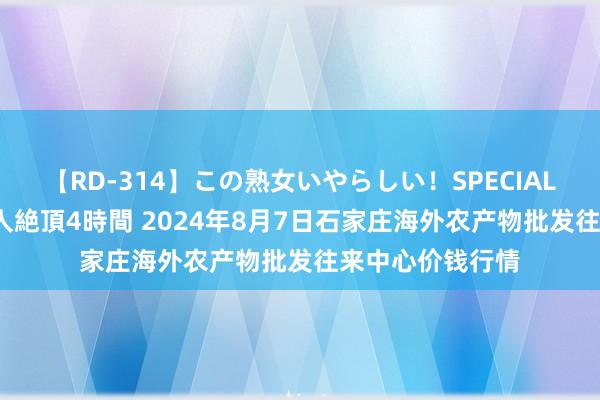 【RD-314】この熟女いやらしい!SPECIAL 魅惑の熟女10人絶頂4時間 2024年8月7日石家庄海外农产物批发往来中心价钱行情