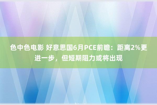 色中色电影 好意思国6月PCE前瞻：距离2%更进一步，但短期阻力或将出现