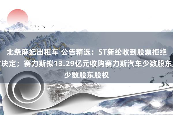 北条麻妃出租车 公告精选：ST新纶收到股票拒绝上市决定；赛力斯拟13.29亿元收购赛力斯汽车少数股东股权