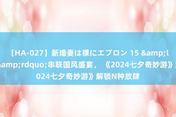 【HA-027】新婚妻は裸にエプロン 15 &ldquo;王婆&rdquo;串联国风盛宴， 《2024七夕奇妙游》解锁N种放肆