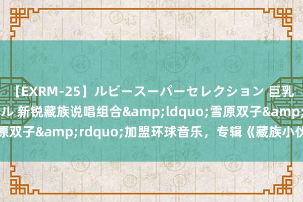 【EXRM-25】ルビースーパーセレクション 巨乳豊満4時間スペシャル 新锐藏族说唱组合&ldquo;雪原双子&rdquo;加盟环球音乐，专辑《藏族小伙子》上线