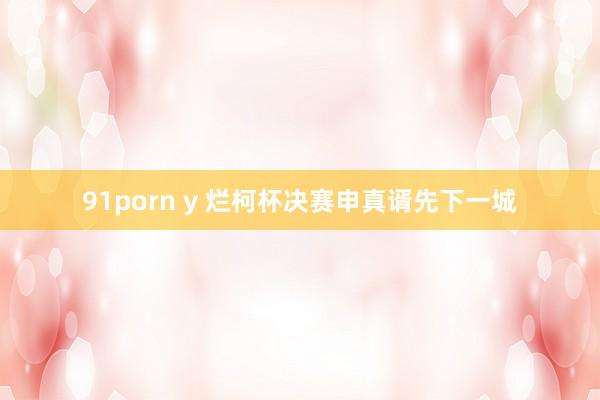 91porn y 烂柯杯决赛申真谞先下一城