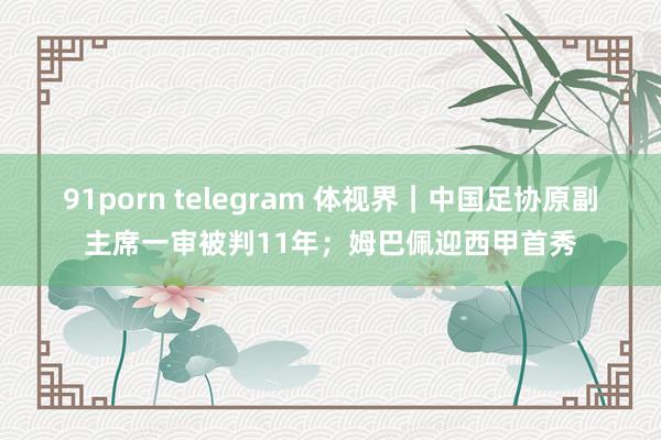 91porn telegram 体视界｜中国足协原副主席一审被判11年；姆巴佩迎西甲首秀