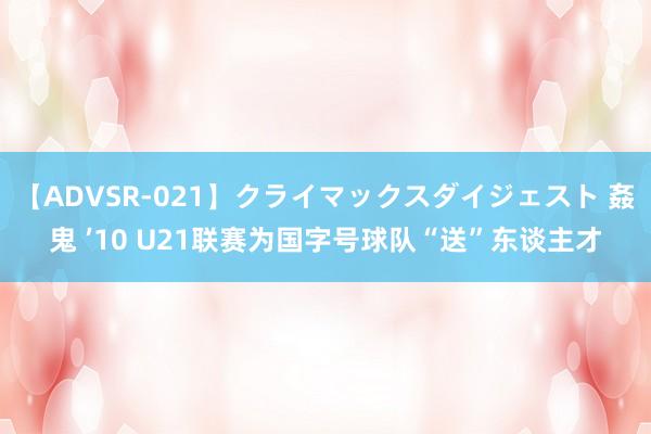【ADVSR-021】クライマックスダイジェスト 姦鬼 ’10 U21联赛为国字号球队“送”东谈主才