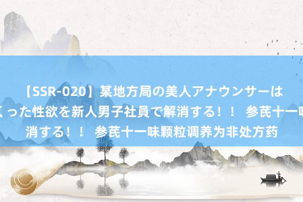 【SSR-020】某地方局の美人アナウンサーは忙し過ぎて溜まりまくった性欲を新人男子社員で解消する！！ 参芪十一味颗粒调养为非处方药