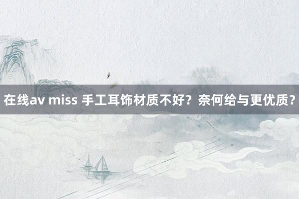 在线av miss 手工耳饰材质不好？奈何给与更优质？