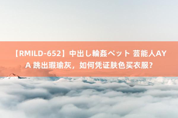 【RMILD-652】中出し輪姦ペット 芸能人AYA 跳出瑕瑜灰，如何凭证肤色买衣服？