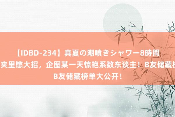 【IDBD-234】真夏の潮噴きシャワー8時間 他们在储藏夹里憋大招,企图某一天惊艳系数东谈主!B友储藏榜单大公开!