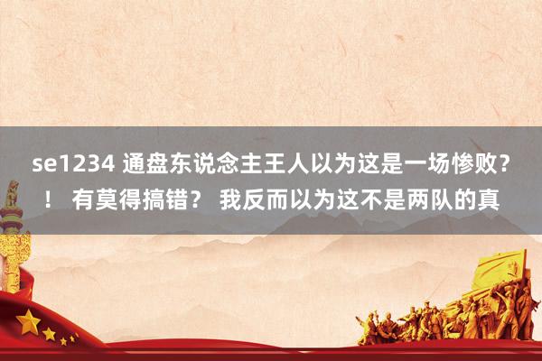 se1234 通盘东说念主王人以为这是一场惨败?! 有莫得搞错? 我反而以为这不是两队的真