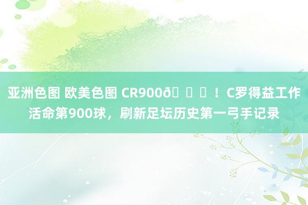 亚洲色图 欧美色图 CR900?！C罗得益工作活命第900球，刷新足坛历史第一弓手记录