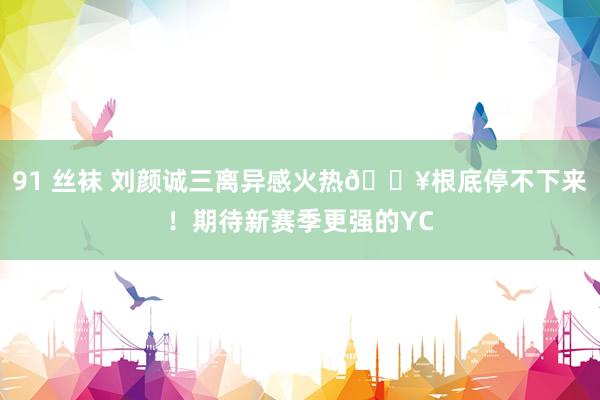 91 丝袜 刘颜诚三离异感火热?根底停不下来!期待新赛季更强的YC