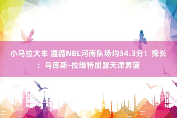 小马拉大车 遵循NBL河南队场均34.3分！探长：马库斯-拉维特加盟天津男篮