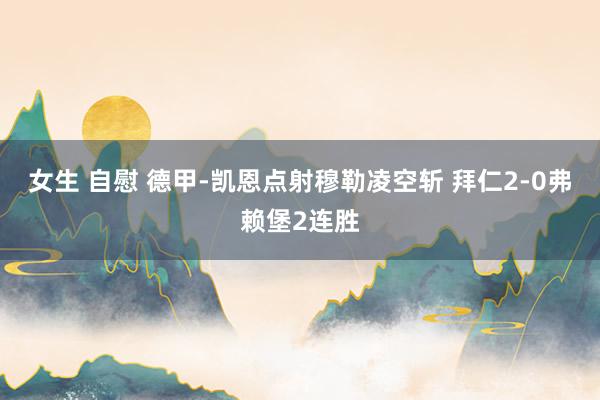 女生 自慰 德甲-凯恩点射穆勒凌空斩 拜仁2-0弗赖堡2连胜