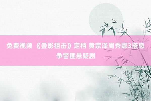 免费视频 《叠影狙击》定档 黄宗泽周秀娜3搭息争警匪悬疑剧