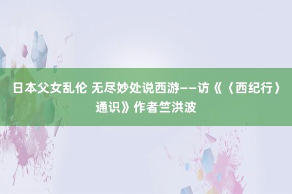 日本父女乱伦 无尽妙处说西游——访《〈西纪行〉通识》作者竺洪波