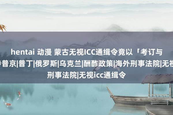 hentai 动漫 蒙古无视ICC通缉令竟以「考订与女孩」接待普京|普丁|俄罗斯|乌克兰|酬酢政策|海外刑事法院|无视icc通缉令