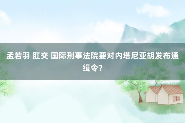 孟若羽 肛交 国际刑事法院要对内塔尼亚胡发布通缉令？