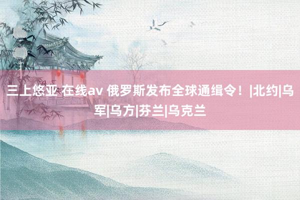 三上悠亚 在线av 俄罗斯发布全球通缉令！|北约|乌军|乌方|芬兰|乌克兰