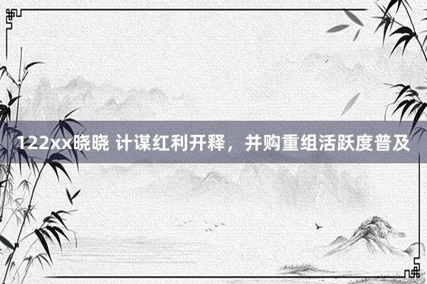 122xx晓晓 计谋红利开释，并购重组活跃度普及