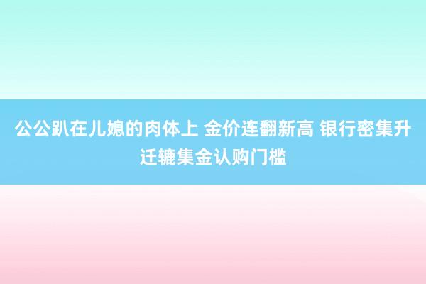 公公趴在儿媳的肉体上 金价连翻新高 银行密集升迁辘集金认购门槛