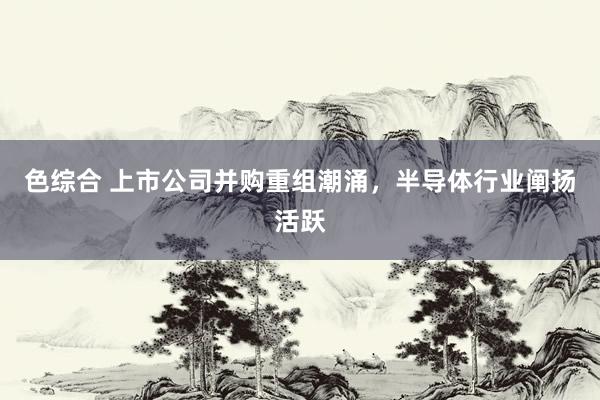 色综合 上市公司并购重组潮涌，半导体行业阐扬活跃