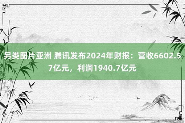另类图片亚洲 腾讯发布2024年财报：营收6602.57亿元，利润1940.7亿元