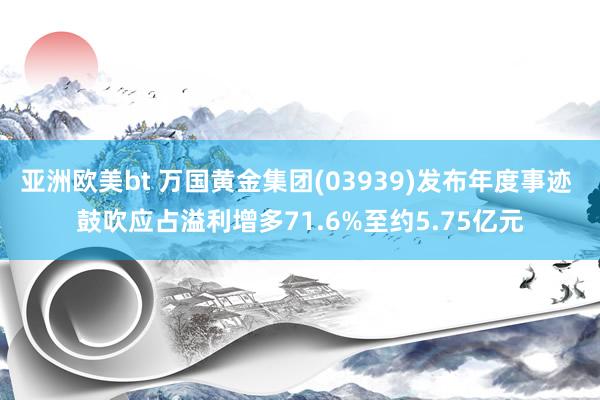 亚洲欧美bt 万国黄金集团(03939)发布年度事迹 鼓吹应占溢利增多71.6%至约5.75亿元