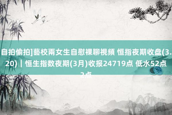 自拍偷拍]藝校兩女生自慰裸聊視頻 恒指夜期收盘(3.20)︱恒生指数夜期(3月)收报24719点 低水52点