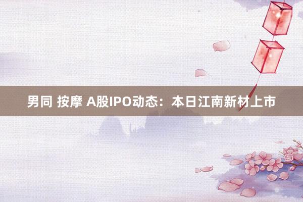 男同 按摩 A股IPO动态：本日江南新材上市