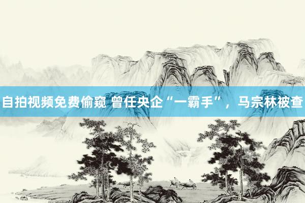 自拍视频免费偷窥 曾任央企“一霸手”，马宗林被查