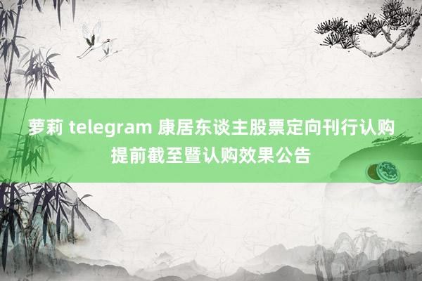 萝莉 telegram 康居东谈主股票定向刊行认购提前截至暨认购效果公告