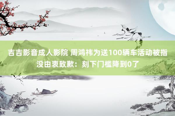 吉吉影音成人影院 周鸿祎为送100辆车活动被指没由衷致歉：刻下门槛降到0了