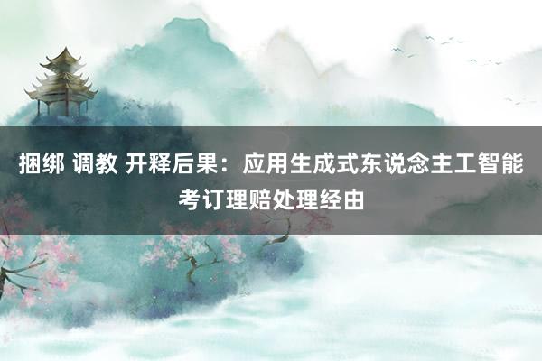 捆绑 调教 开释后果：应用生成式东说念主工智能考订理赔处理经由