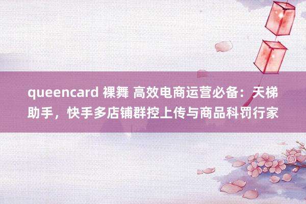 queencard 裸舞 高效电商运营必备：天梯助手，快手多店铺群控上传与商品科罚行家