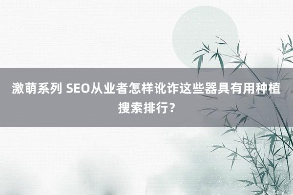 激萌系列 SEO从业者怎样讹诈这些器具有用种植搜索排行？