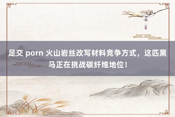 足交 porn 火山岩丝改写材料竞争方式，这匹黑马正在挑战碳纤维地位！