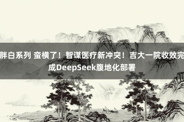 胖白系列 蛮横了！智谋医疗新冲突！吉大一院收效完成DeepSeek腹地化部署