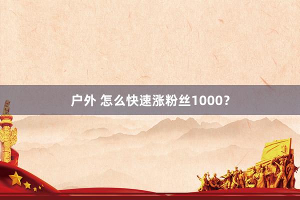 户外 怎么快速涨粉丝1000？