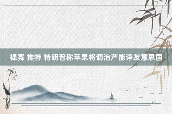 裸舞 推特 特朗普称苹果将调治产能诤友意思国
