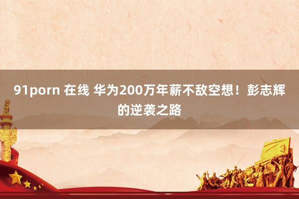 91porn 在线 华为200万年薪不敌空想！彭志辉的逆袭之路