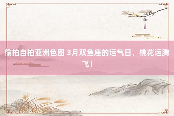 偷拍自拍亚洲色图 3月双鱼座的运气日，桃花运腾飞！