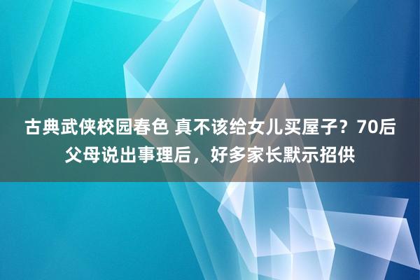 古典武侠校园春色 真不该给女儿买屋子？70后父母说出事理后，好多家长默示招供