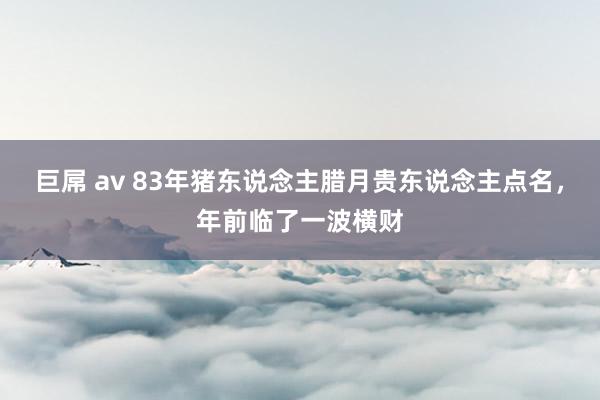 巨屌 av 83年猪东说念主腊月贵东说念主点名，年前临了一波横财
