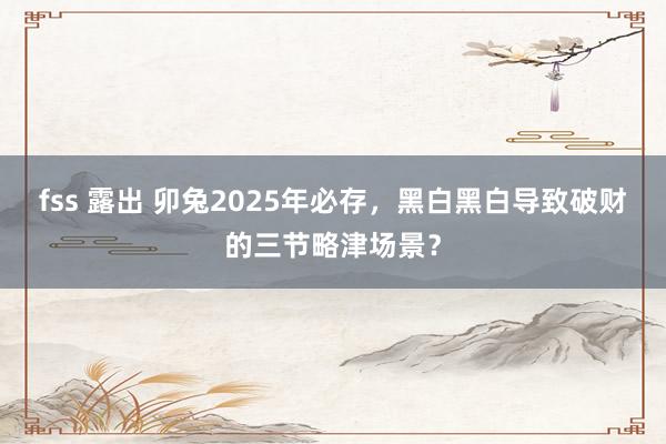 fss 露出 卯兔2025年必存，黑白黑白导致破财的三节略津场景？