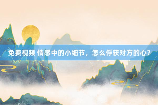 免费视频 情感中的小细节，怎么俘获对方的心？