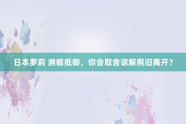 日本萝莉 濒临抵御，你会取舍谅解照旧离开？