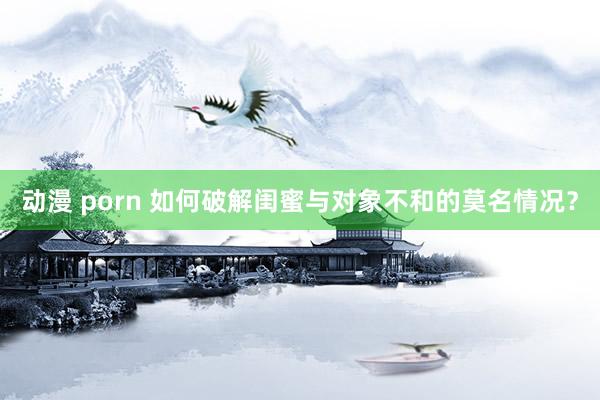 动漫 porn 如何破解闺蜜与对象不和的莫名情况？